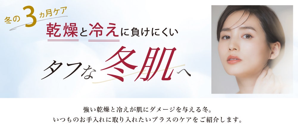 
				乾燥と冷えに負けにくい タフな冬肌へ
				強い乾燥と冷えが肌にダメージを与える冬。
				いつものお手入れに取り入れたいプラスのケアをご紹介します。
				