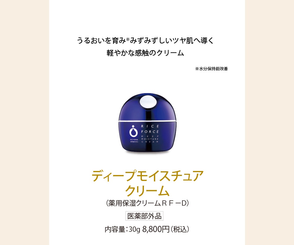 ディープモイスチュアクリーム(薬用保湿クリームRF-D)医薬部外品 内容量：30g 8,800円(税込) うるおいを育み※1みずみずしいツヤ肌へ導く軽やかな感触のクリーム