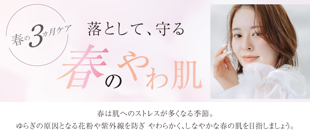 春は肌へのストレスが多くなる季節。ゆらぎの原因となる花粉や紫外線を防ぎ やわらかく、しなやかな春の肌を目指しましょう。