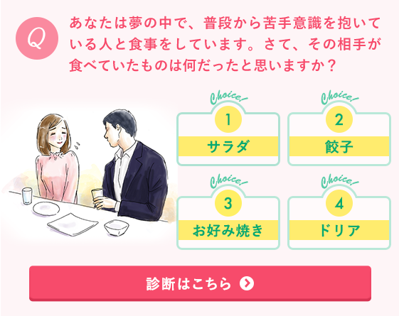 あなたは夢の中で、普段から苦手意識を抱いている人と食事をしています。さて、その相手が食べていたものは何だったと思いますか？1.サラダ 2.
餃子 3.お好み焼き 4.ドリア