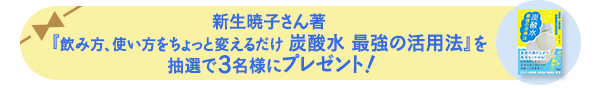 新生暁子さん著『飲み方、使い方をちょっと変えるだけ 炭酸水 最強の活用法』を 抽選で3名様にプレゼント!