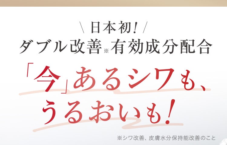 
					日本初！ダブル改善※有効成分配合
					「今」あるシワも、うるおいも！
					※シワ改善、皮膚水分保持能改善のこと
				