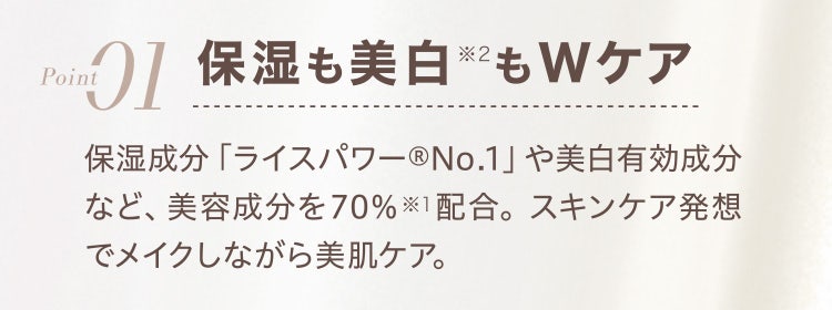 
					Point01 保湿も美白※2Wケア
					保湿成分「ライスパワー®No.1」や美白有効成分など、美容成分を70%※1配合。スキンケア発想でメイクしながら美肌ケア。
				