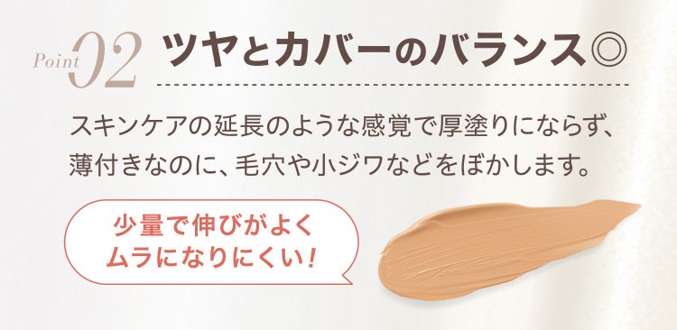 
					Point02 ツヤとカバーのバランス◎
					スキンケアの延長のような感覚で厚塗りにならず、薄付きなのに、毛穴や小ジワなどをぼかします。
				