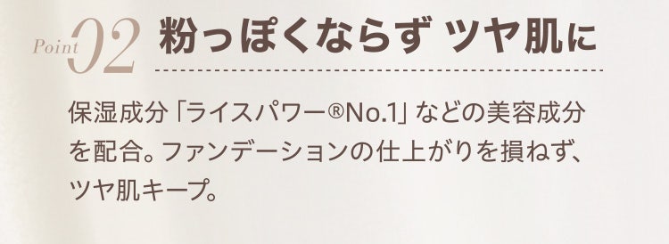 
					Point02 粉っぽくならずツヤ肌に
					保湿成分「ライスパワー®No.1」などの美容成分を配合。ファンデーションの仕上がりを損ねず、ツヤ肌キープ。
				