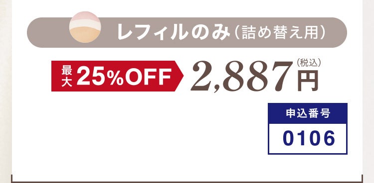 
						レフィルのみ（詰め替え用）
						最大25%OFF 2,887円（税込）
						申込番号0106
					