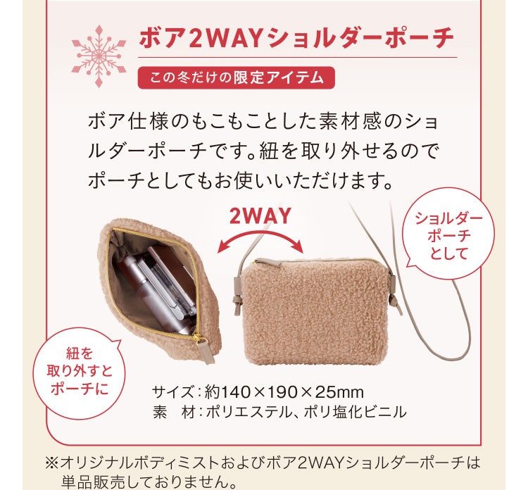 
							ボア2WAYショルダーポーチ この冬だけの限定アイテム
							ボア仕様のもこもことした素材感のショルダーポーチです。紐を取り外せるのでポーチとしてもお使いいただけます。
							サイズ：約140×190×25mm
							素材：ポリエステル、ポリ塩化ビニル
							※オリジナルボディミストおよびボア2WAYショルダーポーチは単品販売しておりません。
						