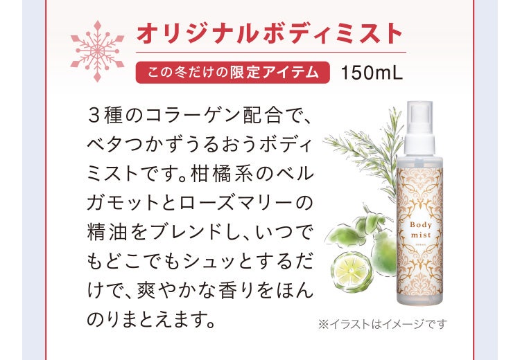 
							オリジナルボディミスト この冬だけの限定アイテム 150mL
							３種のコラーゲン配合で、ベタつかずうるおうボディミストです。柑橘系のベルガモットとローズマリーの精油をブレンドし、いつでもどこでもシュッとするだけで、爽やかな香りをほんのりまとえます。
							※イラストはイメージです
						