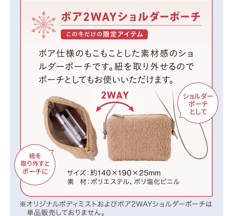 
							ボア2WAYショルダーポーチ この冬だけの限定アイテム
							ボア仕様のもこもことした素材感のショルダーポーチです。紐を取り外せるのでポーチとしてもお使いいただけます。
							サイズ：約140×190×25mm
							素材：ポリエステル、ポリ塩化ビニル
							※オリジナルボディミストおよびボア2WAYショルダーポーチは単品販売しておりません。
						