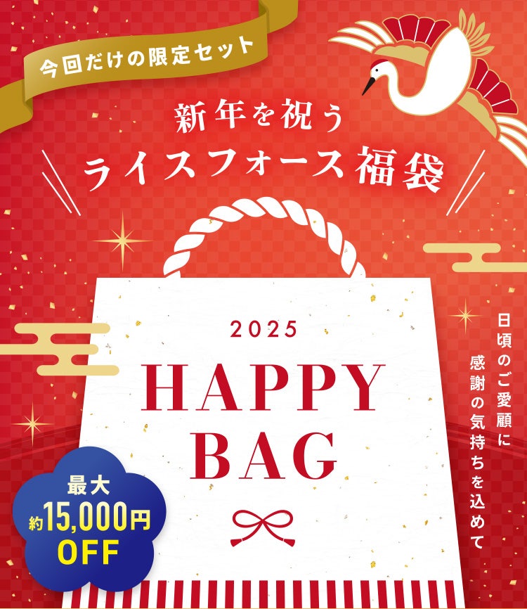 
					今回だけの限定セット 新年を祝うライスフォース福袋
					2025 HAPPY BAG
					日頃のご愛顧に感謝の気持ちを込めて
					最大約15,000円OFF
				