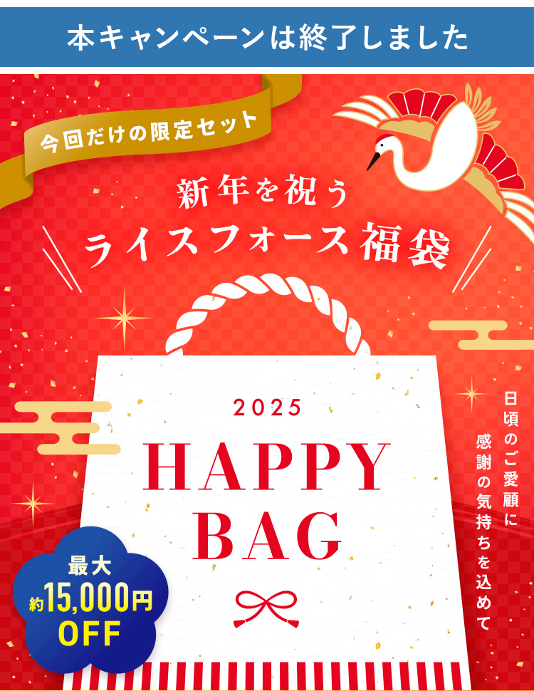 今回だけの限定セット 新年を祝うライスフォース福袋
2025 HAPPY BAG
日頃のご愛顧に感謝の気持ちを込めて
最大約15,000円OFF