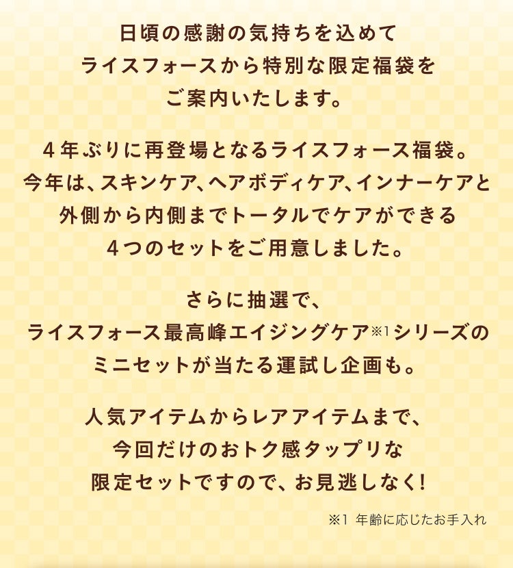 日頃の感謝の気持ちを込めてライスフォースから特別な限定福袋をご案内いたします。４年ぶりに再登場となるライスフォース福袋。今年は、スキンケア、ヘアボディケア、インナーケアと外側から内側までトータルでケアができる４つのセットをご用意しました。さらに抽選で、ライスフォース最高峰エイジングケア※1シリーズのミニセットが当たる運試し企画も。人気アイテムからレアアイテムまで、今回だけのおトク感タップリな限定セットですので、お見逃しなく! ※1 年齢に応じたお手入れ