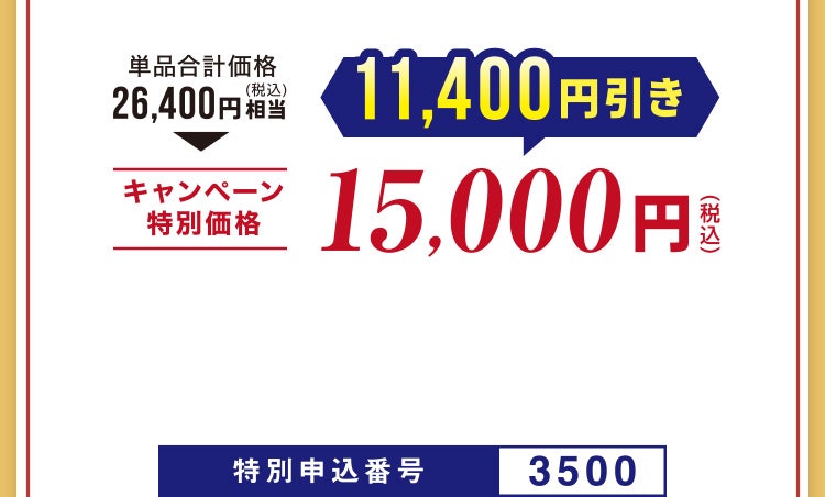 
								単品合計価格26,400円（税込）相当▶キャンペーン特別価格 11,400円引き 15,000円（税込）
								特別申込番号3500
							