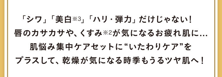 「シワ」「美白※3」「ハリ・弾力」だけじゃない！唇のカサカサや、くすみ※2が気になるお疲れ肌に...肌悩み集中ケアセットに“いたわりケア”をプラスして、乾燥が気になる時季もうるツヤ肌へ！