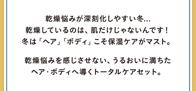 乾燥悩みが深刻化しやすい冬...乾燥しているのは、肌だけじゃないんです！冬は「ヘア」「ボディ」こそ保湿ケアがマスト。乾燥悩みを感じさせない、うるおいに満ちたヘア・ボディへ導くトータルケアセット。