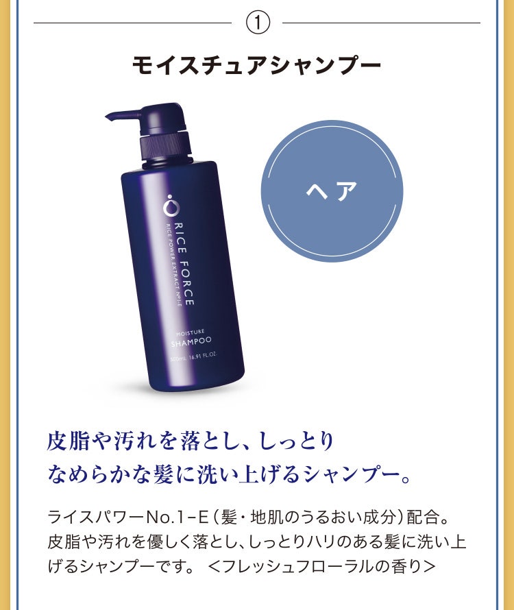 
							①モイスチュアシャンプー
							皮脂や汚れを落とし、しっとりなめらかな髪に洗い上げるシャンプー。
							ライスパワーNo.1-E（髪・地肌のうるおい成分）配合。皮脂や汚れを優しく落とし、しっとりハリのある髪に洗い上げるシャンプーです。 ＜フレッシュフローラルの香り＞
						