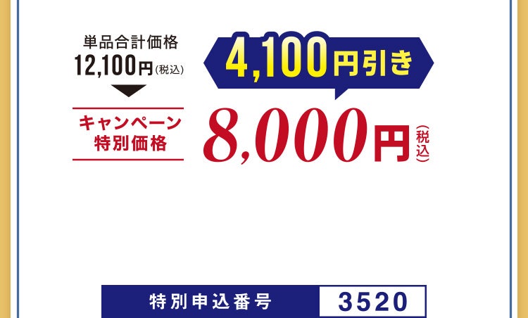 
								単品合計価格12,100円（税込）相当▶キャンペーン特別価格 4,100円引き 8,000円（税込）
								特別申込番号3520
							