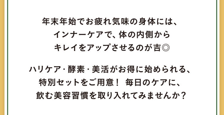 年末年始でお疲れ気味の身体には、インナーケアで、体の内側からキレイをアップさせるのが吉◎ハリケア・酵素・美活がお得に始められる、特別セットをご用意！ 毎日のケアに、飲む美容習慣を取り入れてみませんか？