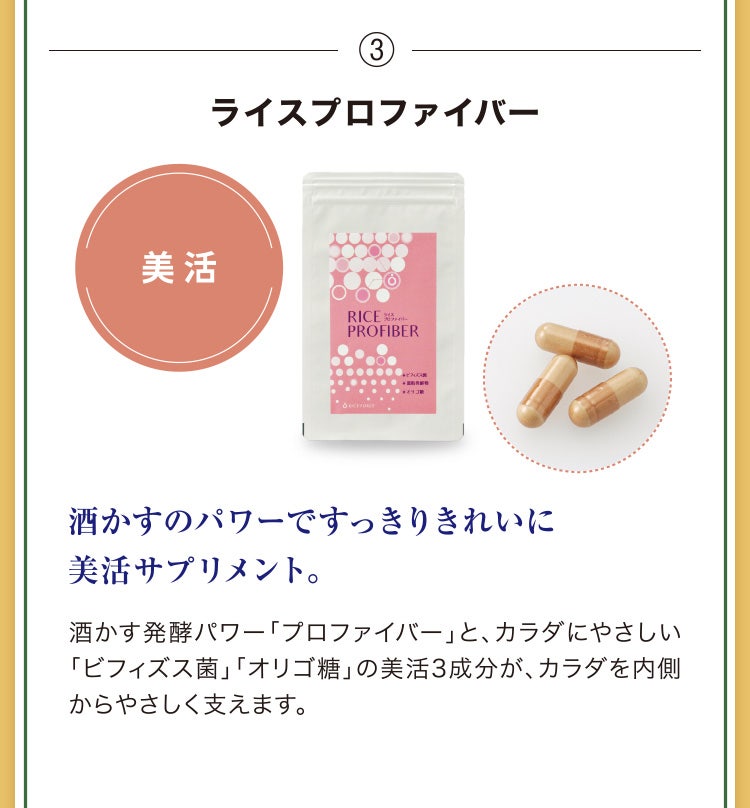 
							③ライスプロファイバー
							酒かすのパワーですっきりきれいに美活サプリメント。
							酒かす発酵パワー「プロファイバー」と、カラダにやさしい「ビフィズス菌」「オリゴ糖」の美活3成分が、カラダを内側からやさしく支えます。
						