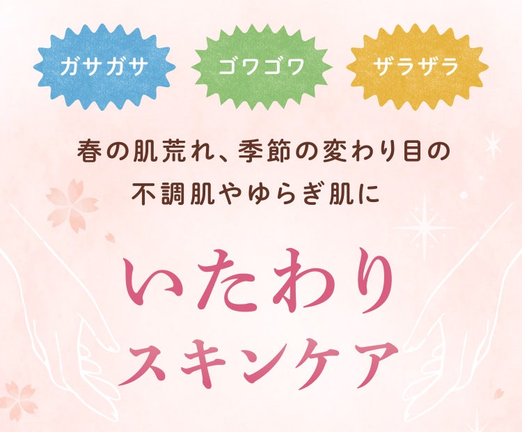 
					ガサガサ、ゴワゴワ、ザラザラ
					春の肌荒れ、季節の変わり目の不調肌やゆらぎ肌に
					いたわりスキンケア
				