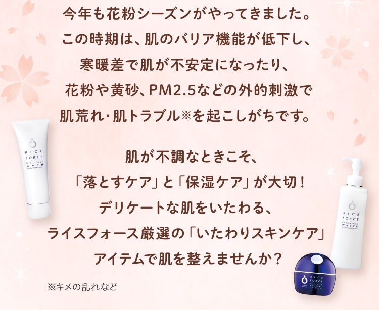 
					今年も花粉シーズンがやってきました。この時期は、肌のバリア機能が低下し、寒暖差で肌が不安定になったり、花粉や黄砂、PM2.5などの外的刺激で肌荒れ・肌トラブル※を起こしがちです。
					肌が不調なときこそ、「落とすケア」と「保湿ケア」が大切！デリケートな肌をいたわる、ライスフォース厳選の「いたわりスキンケア」アイテムで肌を整えませんか？
					※キメの乱れなど
				