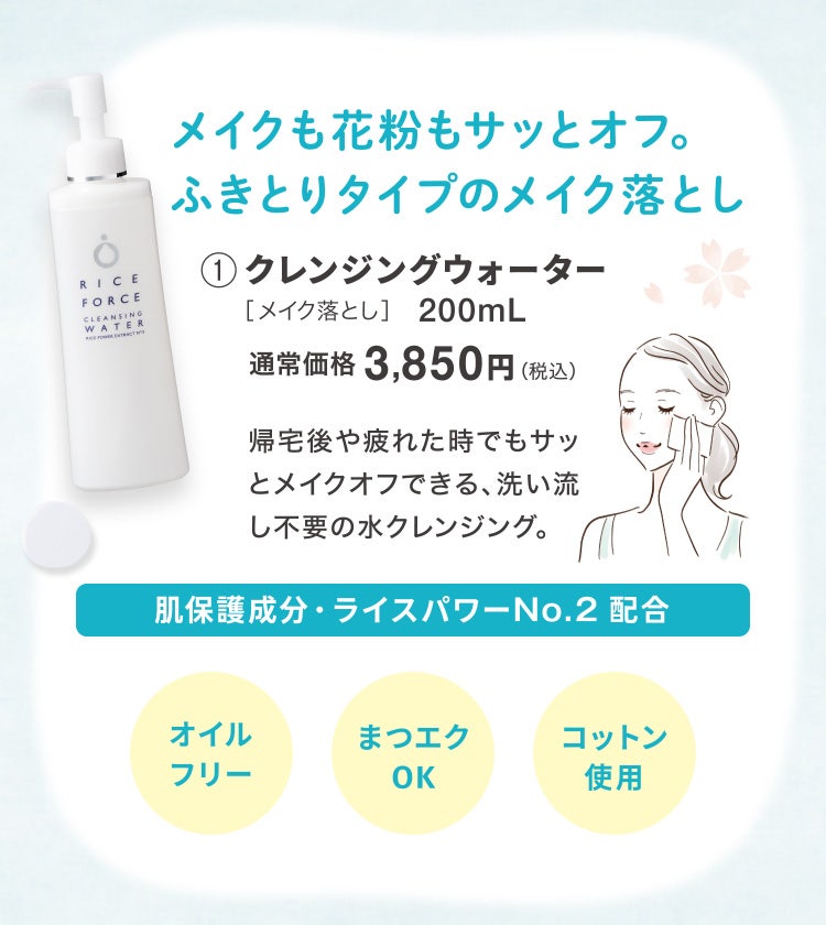 
					メイクも花粉もサッとオフ。ふきとりタイプのメイク落とし
					①クレンジングウォーター［メイク落とし］200mL
					通常価格3,850円（税込）
					帰宅後や疲れた時でもサッとメイクオフできる、洗い流し不要の水クレンジング。
					肌保護成分・ライスパワーNo.2 配合
					オイルフリー／まつエクOK／コットン使用
				