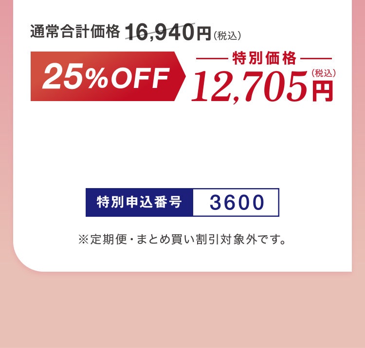 
						通常合計価格16,940円（税込）▶25%OFF 特別価格12,705円（税込）
						特別申込番号3600
						※定期便・まとめ買い割引対象外です。
					