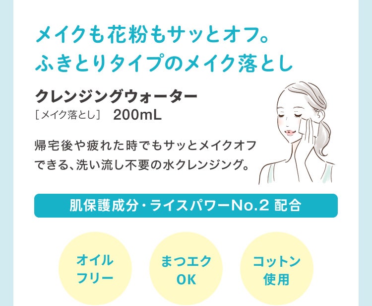 
							メイクも花粉もサッとオフ。ふきとりタイプのメイク落とし
							クレンジングウォーター［メイク落とし］200mL
							帰宅後や疲れた時でもサッとメイクオフできる、洗い流し不要の水クレンジング。
							肌保護成分・ライスパワーNo.2 配合
							オイルフリー／まつエクOK／コットン使用
						