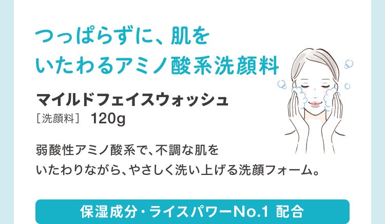 
							つっぱらずに、肌をいたわるアミノ酸系洗顔料
							マイルドフェイスウォッシュ［洗顔料］120g
							弱酸性アミノ酸系で、不調な肌をいたわりながら、やさしく洗い上げる洗顔フォーム。
							保湿成分・ライスパワーNo.1 配合
						