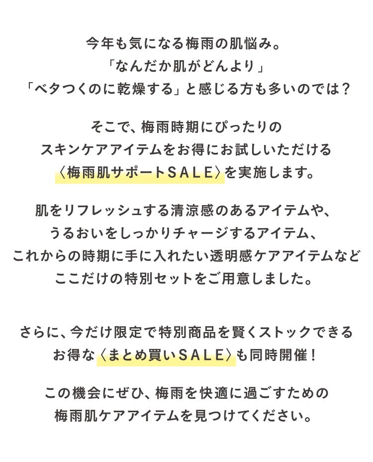 今年も気になる梅雨の肌悩み。「なんだか肌がどんより」「ベタつくのに乾燥する」と感じる方も多いのでは?
そこで、梅雨時期にぴったりのスキンケアアイテムをお得にお試しいただける〈梅雨肌サポートSALE〉を実施します。
肌をリフレッシュする清涼感のあるアイテムや、うるおいをしっかりチャージするアイテム、これからの時期に手に入れたい透明感ケアアイテムなどここだけの特別セットをご用意しました。
さらに、今だけ限定で特別商品を賢くストックできるお得な〈まとめ買いSALE〉も同時開催!
この機会にぜひ、梅雨を快適に過ごすための梅雨肌ケアアイテムを見つけてください。