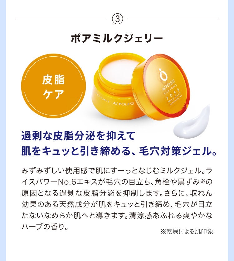 
								③ポアミルクジェリー
								過剰な皮脂分泌を抑えて肌をキュッと引き締める、毛穴対策ジェル。
								みずみずしい使用感で肌にすーっとなじむミルクジェル。ライスパワーNo.6エキスが毛穴の目立ち、角栓や黒ずみ※の原因となる過剰な皮脂分泌を抑制します。さらに、収れん効果のある天然成分が肌をキュッと引き締め、毛穴が目立たないなめらか肌へと導きます。清涼感あふれる爽やかなハーブの香り。
								※乾燥による肌印象
							