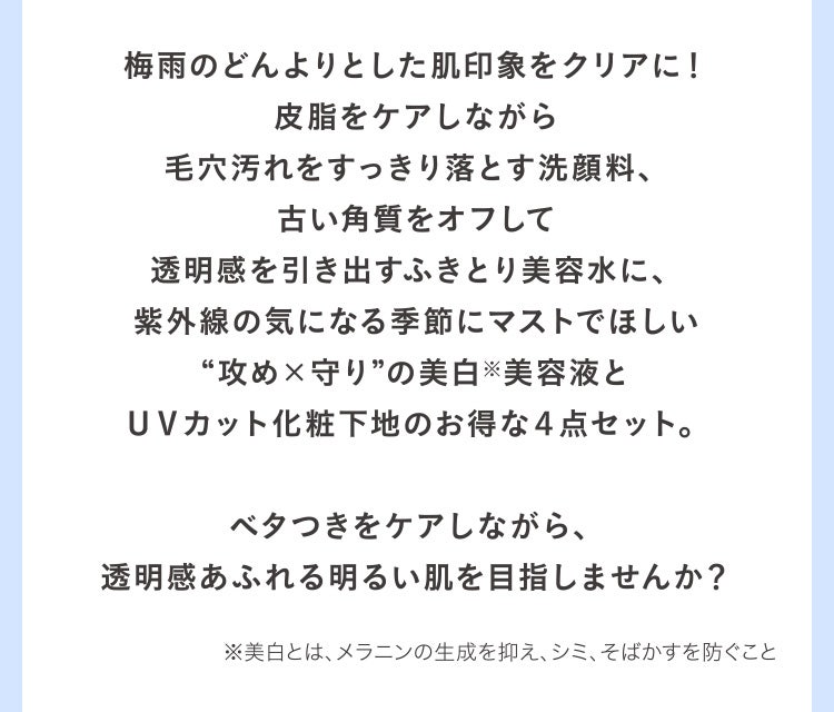 梅雨のどんよりとした肌印象をクリアに！皮脂をケアしながら毛穴汚れをすっきり落とす洗顔料、古い角質をオフして透明感を引き出すふきとり美容水に、紫外線の気になる季節にマストでほしい“攻め×守り”の美白※美容液とＵＶカット化粧下地のお得な４点セット。ベタつきをケアしながら、透明感あふれる明るい肌を目指しませんか？ ※美白とは、メラニンの生成を抑え、シミ、そばかすを防ぐこと