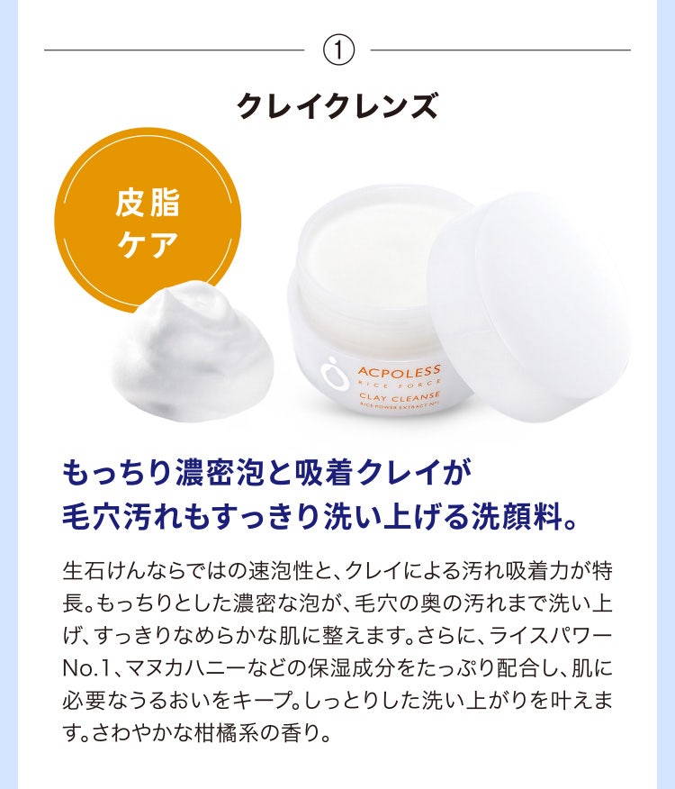 
								①クレイクレンズ
								もっちり濃密泡と吸着クレイが毛穴汚れもすっきり洗い上げる洗顔料。
								生石けんならではの速泡性と、クレイによる汚れ吸着力が特長。もっちりとした濃密な泡が、毛穴の奥の汚れまで洗い上げ、すっきりなめらかな肌に整えます。さらに、ライスパワーNo.1、マヌカハニーなどの保湿成分をたっぷり配合し、肌に必要なうるおいをキープ。しっとりした洗い上がりを叶えます。さわやかな柑橘系の香り。
							
