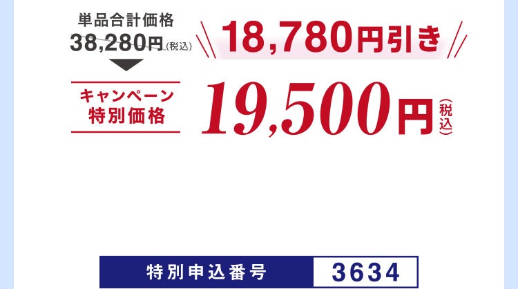 
							単品合計価格38,280円（税込）のところキャンペーン特別価格19,500円（税込）＜18,780円引き＞
							特別申込番号3634
						