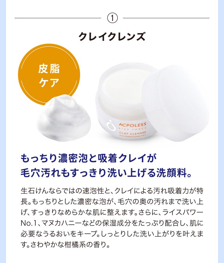 
								①クレイクレンズ
								もっちり濃密泡と吸着クレイが毛穴汚れもすっきり洗い上げる洗顔料。
								生石けんならではの速泡性と、クレイによる汚れ吸着力が特長。もっちりとした濃密な泡が、毛穴の奥の汚れまで洗い上げ、すっきりなめらかな肌に整えます。さらに、ライスパワーNo.1、マヌカハニーなどの保湿成分をたっぷり配合し、肌に必要なうるおいをキープ。しっとりした洗い上がりを叶えます。さわやかな柑橘系の香り。
							