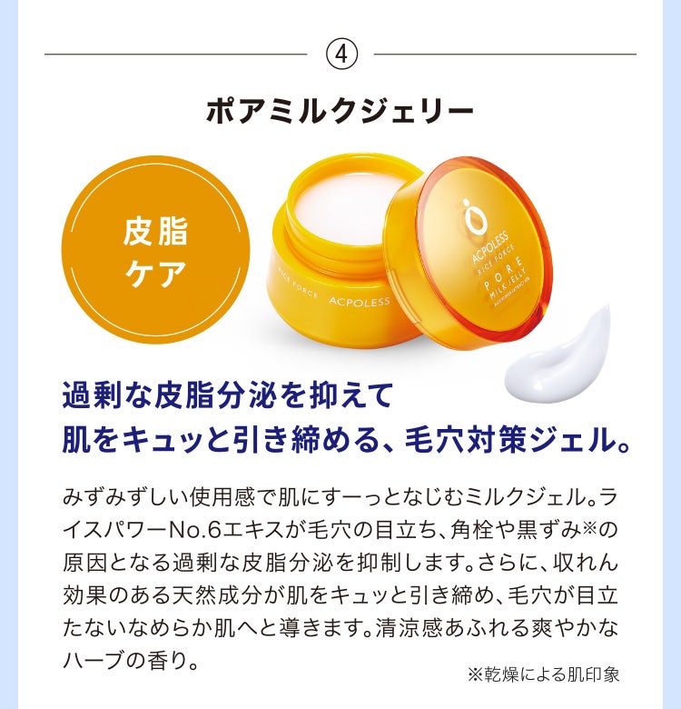 
								④ポアミルクジェリー
								過剰な皮脂分泌を抑えて肌をキュッと引き締める、毛穴対策ジェル。
								みずみずしい使用感で肌にすーっとなじむミルクジェル。ライスパワーNo.6エキスが毛穴の目立ち、角栓や黒ずみ※の原因となる過剰な皮脂分泌を抑制します。さらに、収れん効果のある天然成分が肌をキュッと引き締め、毛穴が目立たないなめらか肌へと導きます。清涼感あふれる爽やかなハーブの香り。
								※乾燥による肌印象
							