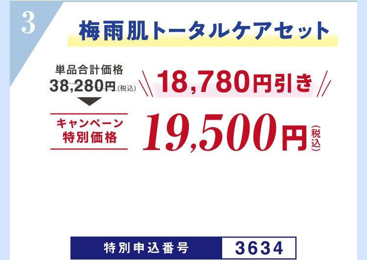 
									3 梅雨肌トータルケアセット
									単品合計価格38,280円（税込）のところキャンペーン特別価格19,500円（税込）＜18,780円引き＞
									特別申込番号3634
								