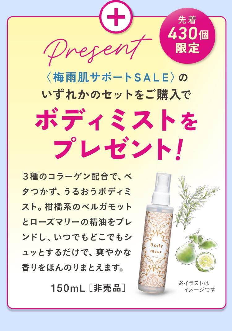 
					先着430個限定
					〈梅雨肌サポートＳＡＬＥ〉のいずれかのセットをご購入でボディミストをプレゼント！
					３種のコラーゲン配合で、ベタつかず、うるおうボディミスト。柑橘系のベルガモットとローズマリーの精油をブレンドし、いつでもどこでもシュッとするだけで、爽やかな香りをほんのりまとえます。
					150mL［非売品］
					※イラストはイメージです
				
