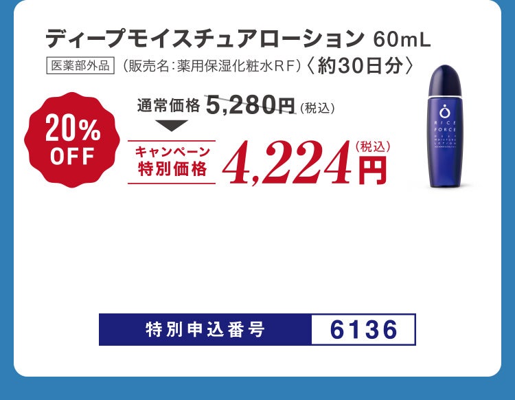 
						ディープモイスチュアローション60mL 医薬部外品 （販売名：薬用保湿化粧水ＲＦ）〈約30日分〉
						通常価格5,280円（税込）のところキャンペーン特別価格4,224円（税込）＜20%OFF＞
						特別申込番号6136
					