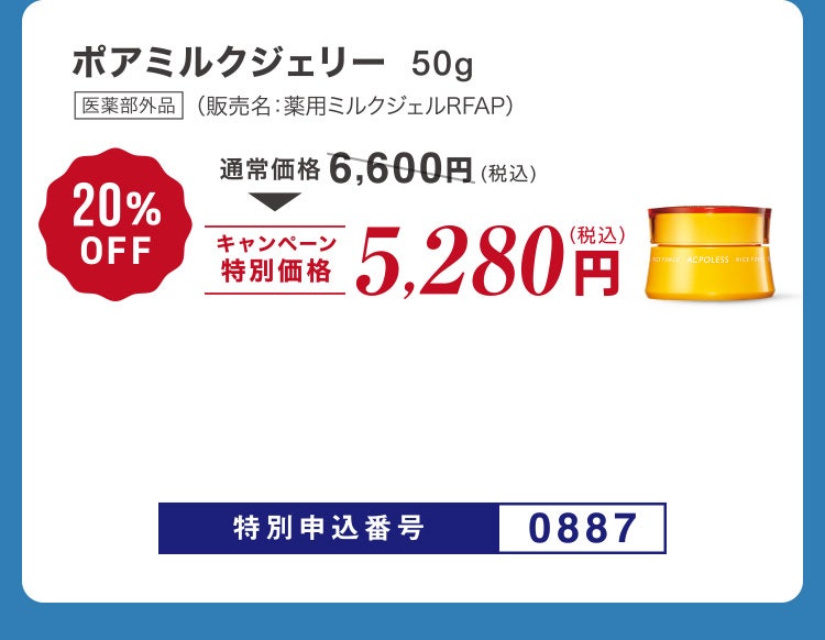 
						ポアミルクジェリー50g 医薬部外品 （販売名：薬用ミルクジェルRFAP）
						通常価格6,600円（税込）のところキャンペーン特別価格5,280円（税込）＜20%OFF＞
						特別申込番号0887
					