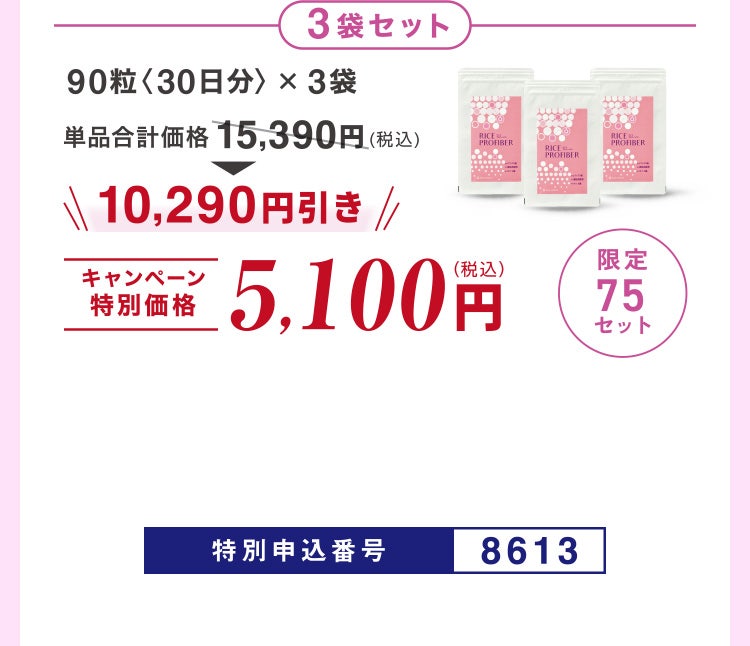 
							3袋セット
							90粒〈30日分〉×3袋
							単品合計価格15,390円（税込）のところキャンペーン特別価格5,100円（税込）＜10,290円引き＞
							限定75セット
							特別申込番号8613
						
