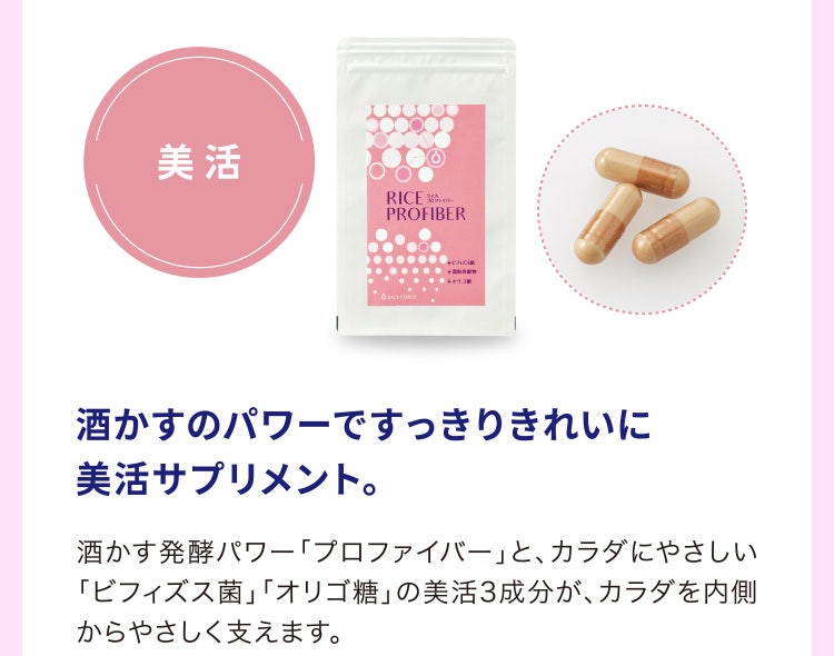 
								酒かすのパワーですっきりきれいに美活サプリメント。
								酒かす発酵パワー「プロファイバー」と、カラダにやさしい「ビフィズス菌」「オリゴ糖」の美活3成分が、カラダを内側からやさしく支えます。
							