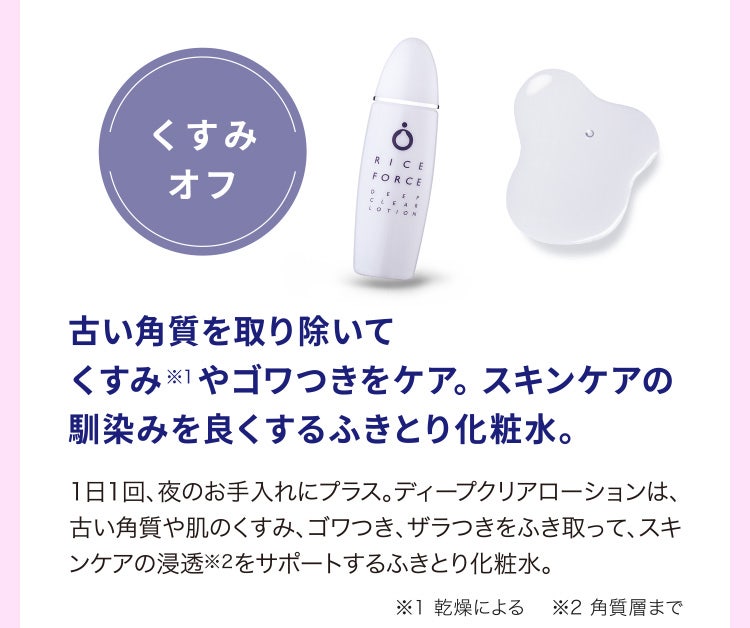 
								古い角質を取り除いてくすみ※1やゴワつきをケア。スキンケアの馴染みを良くするふきとり化粧水。
								1日1回、夜のお手入れにプラス。ディープクリアローションは、古い角質や肌のくすみ、ゴワつき、ザラつきをふき取って、スキンケアの浸透※2をサポートするふきとり化粧水。
								※1 乾燥による　 ※2 角質層まで
							