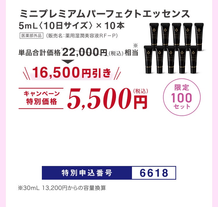 
							ミニプレミアムパーフェクトエッセンス5mL〈10日サイズ〉×10本 医薬部外品 （販売名：薬用湿潤美容液ＲＦ－Ｐ）
							単品合計価格22,000円（税込）相当※のところキャンペーン特別価格5,500円（税込）＜16,500円引き＞
							限定100セット
							特別申込番号6618
							※30ｍL 13,200円からの容量換算
						