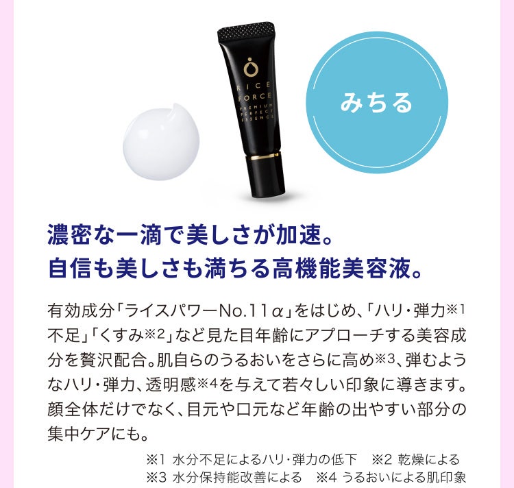 
								濃密な一滴で美しさが加速。自信も美しさも満ちる高機能美容液。
								有効成分「ライスパワーNo.11α」をはじめ、「ハリ・弾力※1不足」「くすみ※2」など見た目年齢にアプローチする美容成分を贅沢配合。肌自らのうるおいをさらに高め※3、弾むようなハリ・弾力、透明感※4を与えて若々しい印象に導きます。顔全体だけでなく、目元や口元など年齢の出やすい部分の集中ケアにも。
								※1 水分不足によるハリ・弾力の低下　※2 乾燥による
								※3 水分保持能改善による　※4 うるおいによる肌印象
							