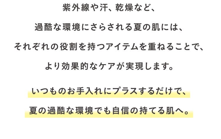 紫外線や汗、乾燥など、過酷な環境にさらされる夏の肌には、それぞれの役割を持つアイテムを重ねることで、より効果的なケアが実現します。いつものお手入れにプラスするだけで、夏の過酷な環境でも自信の持てる肌へ。