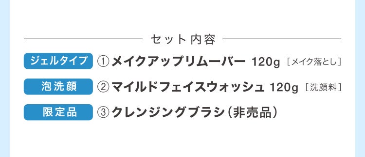 セット内容 ジェルタイプ ①メイクアップリムーバー120g［メイク落とし］泡洗顔②マイルドフェイスウォッシュ120g［洗顔料］限定品③クレンジングブラシ（非売品）