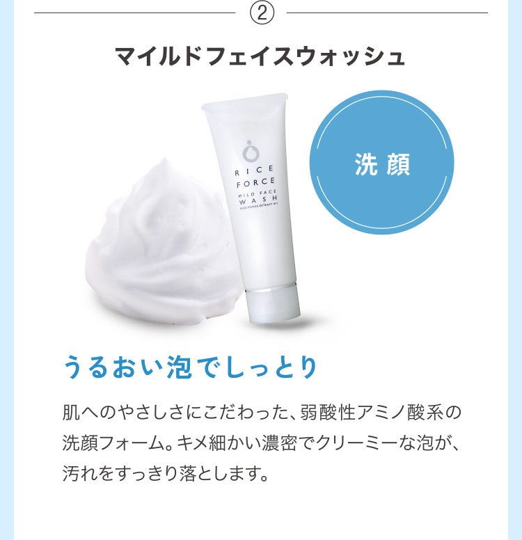 ②マイルドフェイスウォッシュ 洗顔 うるおい泡でしっとり 肌へのやさしさにこだわった、弱酸性アミノ酸系の洗顔フォーム。キメ細かい濃密でクリーミーな泡が、汚れをすっきり落とします。