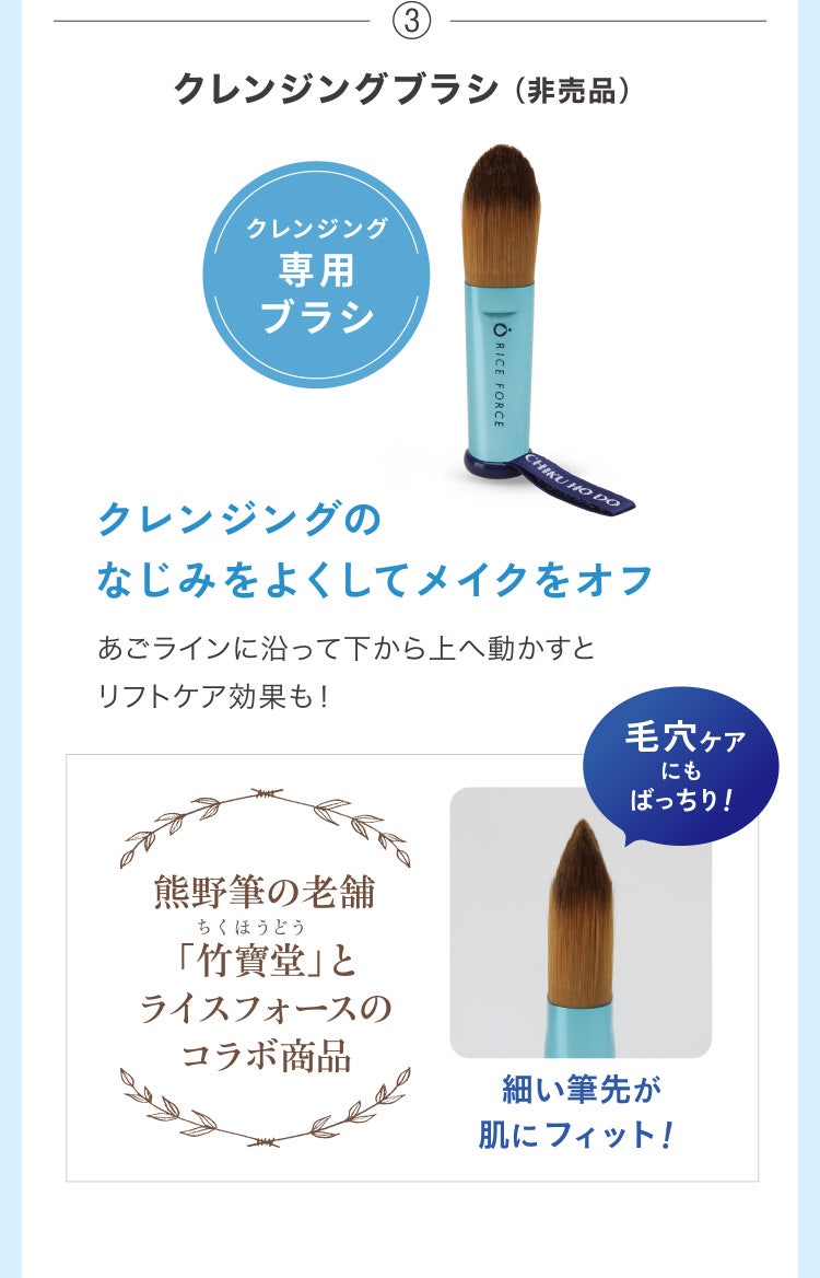 ③クレンジングブラシ（非売品）クレンジング専用ブラシ クレンジングのなじみをよくしてメイクをオフ あごラインに沿って下から上へ動かすとリフトケア効果も！毛穴ケアにもばっちり！熊野筆の老舗「竹寶堂」とライスフォースのコラボ商品 細い筆先が肌にフィット！