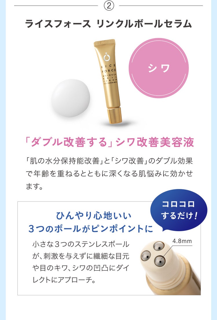 ②ライスフォース リンクルボールセラム シワ「ダブル改善する」シワ改善美容液 「肌の水分保持能改善」と「シワ改善」のダブル効果で年齢を重ねるとともに深くなる肌悩みに効かせます。ひんやり心地いい３つのボールがピンポイントに 小さな３つのステンレスボールが、刺激を与えずに繊細な目元や目のキワ、シワの凹凸にダイレクトにアプローチ。 コロコロするだけ！